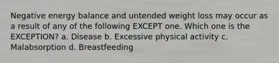Negative energy balance and untended weight loss may occur as a result of any of the following EXCEPT one. Which one is the EXCEPTION? a. Disease b. Excessive physical activity c. Malabsorption d. Breastfeeding