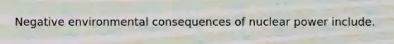 Negative environmental consequences of nuclear power include.