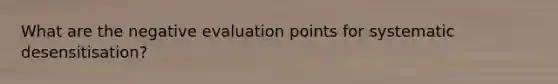 What are the negative evaluation points for systematic desensitisation?