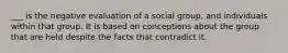 ___ is the negative evaluation of a social group, and individuals within that group. It is based on conceptions about the group that are held despite the facts that contradict it.