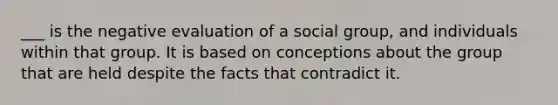 ___ is the negative evaluation of a social group, and individuals within that group. It is based on conceptions about the group that are held despite the facts that contradict it.