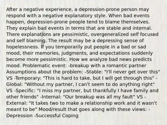 After a negative experience, a depression-prone person may respond with a negative explanatory style. When bad events happen, depression-prone people tend to blame themselves. They explain bad events in terms that are stable and internal. There explanations are pessimistic, overgeneralized self focused and self blaming. The result may be a depressing sense of hopelessness. If you temporarily put people in a bad or sad mood, their memories, judgments, and expectations suddenly become more pessimistic. How we analyze bad news predicts mood. Problematic event: -breakup with a romantic partner Assumptions about the problem: -Stable: "I'll never get over this" VS -Temporary: "This is hard to take, but I will get through this" -Global: "Without my partner, I can't seem to do anything right" VS -Specific: "I miss my partner, but thankfully I have family and other friends" -Internal: "Our breakup was all my fault" VS -External: "It takes two to make a relationship work and it wasn't meant to be" Mood/result that goes along with these views: -Depression -Successful Coping