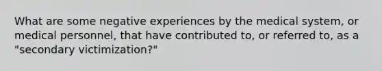 What are some negative experiences by the medical system, or medical personnel, that have contributed to, or referred to, as a "secondary victimization?"