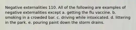 Negative externalities 110. All of the following are examples of negative externalities except a. getting the flu vaccine. b. smoking in a crowded bar. c. driving while intoxicated. d. littering in the park. e. pouring paint down the storm drains.