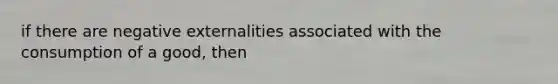 if there are negative externalities associated with the consumption of a good, then