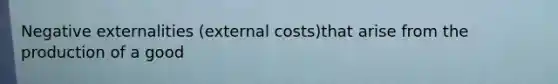 Negative externalities (external costs)that arise from the production of a good