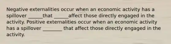 Negative externalities occur when an economic activity has a spillover ______that ______affect those directly engaged in the activity. Positive externalities occur when an economic activity has a spillover ________ that affect those directly engaged in the activity.