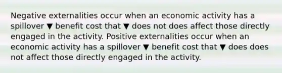 Negative externalities occur when an economic activity has a spillover ▼ benefit cost that ▼ does not does affect those directly engaged in the activity. Positive externalities occur when an economic activity has a spillover ▼ benefit cost that ▼ does does not affect those directly engaged in the activity.