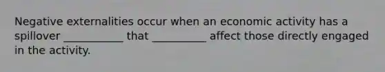 Negative externalities occur when an economic activity has a spillover ___________ that __________ affect those directly engaged in the activity.