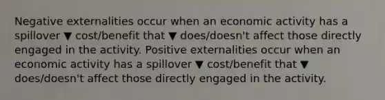 Negative externalities occur when an economic activity has a spillover ▼ cost/benefit that ▼ does/doesn't affect those directly engaged in the activity. Positive externalities occur when an economic activity has a spillover ▼ cost/benefit that ▼ does/doesn't affect those directly engaged in the activity.