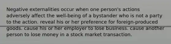 Negative externalities occur when one person's actions adversely affect the well-being of a bystander who is not a party to the action. reveal his or her preference for foreign-produced goods. cause his or her employer to lose business. cause another person to lose money in a stock market transaction.