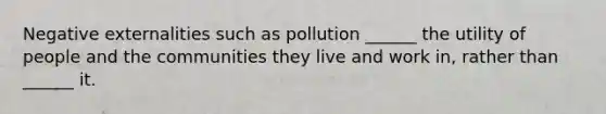 Negative externalities such as pollution ______ the utility of people and the communities they live and work in, rather than ______ it.