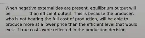 When negative externalities are present, equilibrium output will be ________ than efficient output. This is because the producer, who is not bearing the full cost of production, will be able to produce more at a lower price than the efficient level that would exist if true costs were reflected in the production decision.