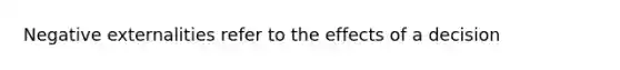 Negative externalities refer to the effects of a decision