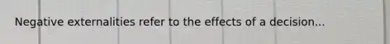 Negative externalities refer to the effects of a decision...