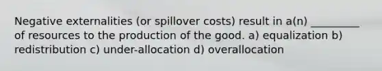 Negative externalities (or spillover costs) result in a(n) _________ of resources to the production of the good. a) equalization b) redistribution c) under-allocation d) overallocation