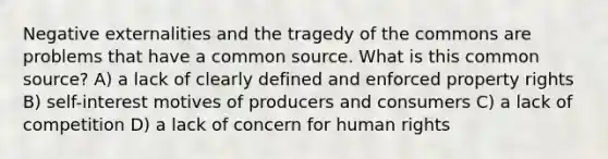 Negative externalities and the tragedy of the commons are problems that have a common source. What is this common source? A) a lack of clearly defined and enforced property rights B) self-interest motives of producers and consumers C) a lack of competition D) a lack of concern for human rights