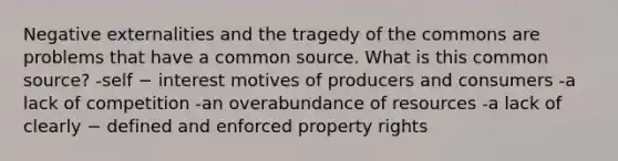 Negative externalities and the tragedy of the commons are problems that have a common source. What is this common source? -self − interest motives of producers and consumers -a lack of competition -an overabundance of resources -a lack of clearly − defined and enforced property rights