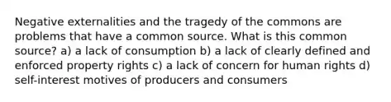 Negative externalities and the tragedy of the commons are problems that have a common source. What is this common source? a) a lack of consumption b) a lack of clearly defined and enforced property rights c) a lack of concern for human rights d) self-interest motives of producers and consumers