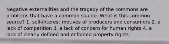 Negative externalities and the tragedy of the commons are problems that have a common source. What is this common source? 1. self-interest motives of producers and consumers 2. a lack of competition 3. a lack of concern for human rights 4. a lack of clearly defined and enforced property rights