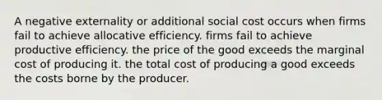 A negative externality or additional social cost occurs when firms fail to achieve allocative efficiency. firms fail to achieve productive efficiency. the price of the good exceeds the marginal cost of producing it. the total cost of producing a good exceeds the costs borne by the producer.