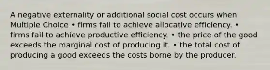 A negative externality or additional social cost occurs when Multiple Choice • firms fail to achieve allocative efficiency. • firms fail to achieve productive efficiency. • the price of the good exceeds the marginal cost of producing it. • the total cost of producing a good exceeds the costs borne by the producer.