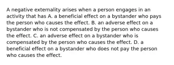 A negative externality arises when a person engages in an activity that has A. a beneficial effect on a bystander who pays the person who causes the effect. B. an adverse effect on a bystander who is not compensated by the person who causes the effect. C. an adverse effect on a bystander who is compensated by the person who causes the effect. D. a beneficial effect on a bystander who does not pay the person who causes the effect.