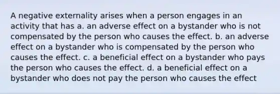 A negative externality arises when a person engages in an activity that has a. an adverse effect on a bystander who is not compensated by the person who causes the effect. b. an adverse effect on a bystander who is compensated by the person who causes the effect. c. a beneficial effect on a bystander who pays the person who causes the effect. d. a beneficial effect on a bystander who does not pay the person who causes the effect