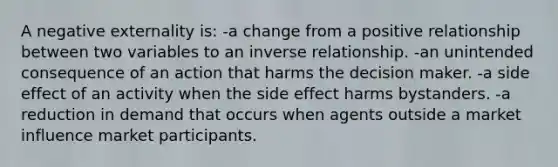 A negative externality is: -a change from a positive relationship between two variables to an inverse relationship. -an unintended consequence of an action that harms the decision maker. -a side effect of an activity when the side effect harms bystanders. -a reduction in demand that occurs when agents outside a market influence market participants.