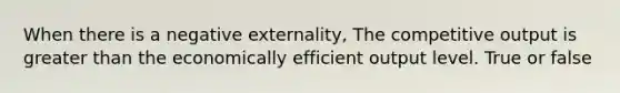 When there is a negative externality, The competitive output is greater than the economically efficient output level. True or false