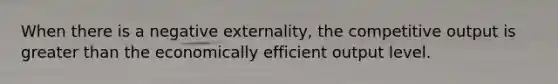 When there is a negative externality, the competitive output is <a href='https://www.questionai.com/knowledge/ktgHnBD4o3-greater-than' class='anchor-knowledge'>greater than</a> the economically efficient output level.