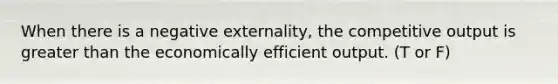 When there is a negative externality, the competitive output is greater than the economically efficient output. (T or F)