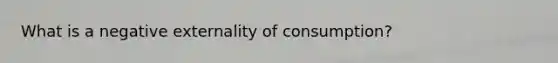 What is a negative externality of consumption?