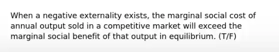 When a negative externality exists, the marginal social cost of annual output sold in a competitive market will exceed the marginal social benefit of that output in equilibrium. (T/F)