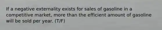 If a negative externality exists for sales of gasoline in a competitive market, more than the efficient amount of gasoline will be sold per year. (T/F)