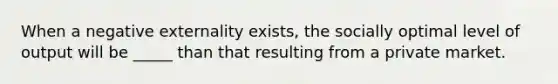 When a negative externality exists, the socially optimal level of output will be _____ than that resulting from a private market.