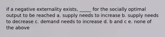 if a negative externality exists, _____ for the socially optimal output to be reached a. supply needs to increase b. supply needs to decrease c. demand needs to increase d. b and c e. none of the above