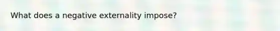 What does a negative externality impose?