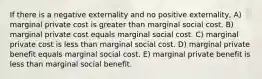 If there is a negative externality and no positive externality, A) marginal private cost is greater than marginal social cost. B) marginal private cost equals marginal social cost. C) marginal private cost is less than marginal social cost. D) marginal private benefit equals marginal social cost. E) marginal private benefit is less than marginal social benefit.