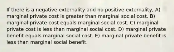 If there is a negative externality and no positive externality, A) marginal private cost is greater than marginal social cost. B) marginal private cost equals marginal social cost. C) marginal private cost is less than marginal social cost. D) marginal private benefit equals marginal social cost. E) marginal private benefit is less than marginal social benefit.