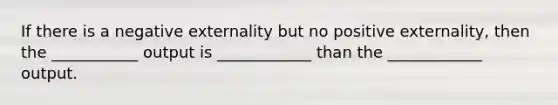 If there is a negative externality but no positive externality, then the ___________ output is ____________ than the ____________ output.