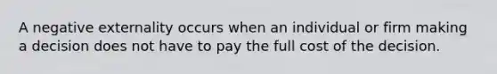 A negative externality occurs when an individual or firm making a decision does not have to pay the full cost of the decision.