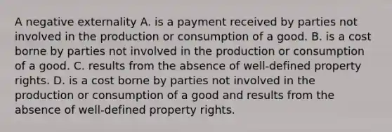 A negative externality A. is a payment received by parties not involved in the production or consumption of a good. B. is a cost borne by parties not involved in the production or consumption of a good. C. results from the absence of well-defined property rights. D. is a cost borne by parties not involved in the production or consumption of a good and results from the absence of well-defined property rights.