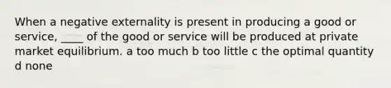 When a negative externality is present in producing a good or service, ____ of the good or service will be produced at private market equilibrium. a too much b too little c the optimal quantity d none