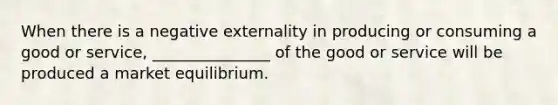 When there is a negative externality in producing or consuming a good or service, _______________ of the good or service will be produced a market equilibrium.