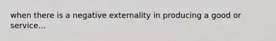 when there is a negative externality in producing a good or service...