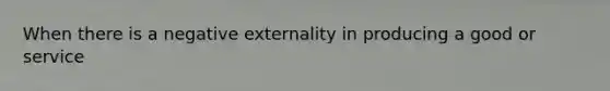 When there is a negative externality in producing a good or service