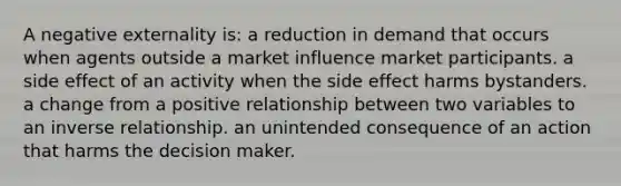 A negative externality is: a reduction in demand that occurs when agents outside a market influence market participants. a side effect of an activity when the side effect harms bystanders. a change from a positive relationship between two variables to an inverse relationship. an unintended consequence of an action that harms the decision maker.