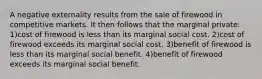 A negative externality results from the sale of firewood in competitive markets. It then follows that the marginal private: 1)cost of firewood is less than its marginal social cost. 2)cost of firewood exceeds its marginal social cost. 3)benefit of firewood is less than its marginal social benefit. 4)benefit of firewood exceeds its marginal social benefit.