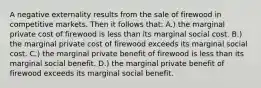 A negative externality results from the sale of firewood in competitive markets. Then it follows that: A.) the marginal private cost of firewood is less than its marginal social cost. B.) the marginal private cost of firewood exceeds its marginal social cost. C.) the marginal private benefit of firewood is less than its marginal social benefit. D.) the marginal private benefit of firewood exceeds its marginal social benefit.